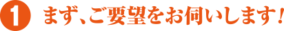 まず、ご要望をお伺いします!